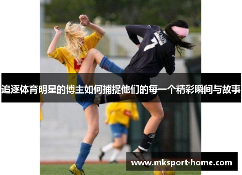 追逐体育明星的博主如何捕捉他们的每一个精彩瞬间与故事